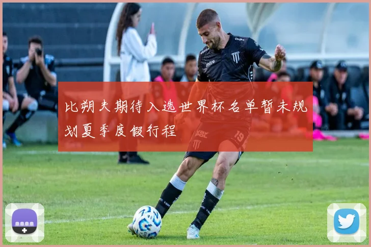 比朔夫期待入选世界杯名单暂未规划夏季度假行程