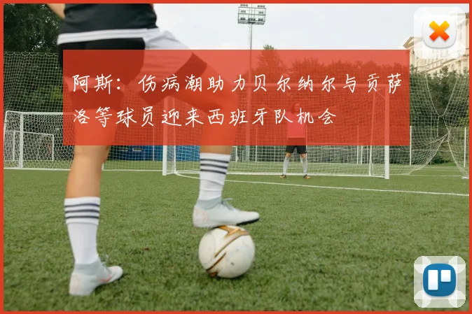 阿斯：伤病潮助力贝尔纳尔与贡萨洛等球员迎来西班牙队机会