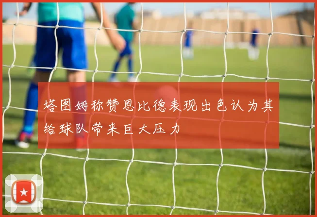 塔图姆称赞恩比德表现出色认为其给球队带来巨大压力