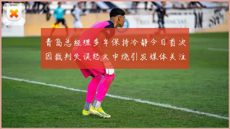 青岛总经理多年保持冷静今日首次因裁判失误怒火中烧引发媒体关注