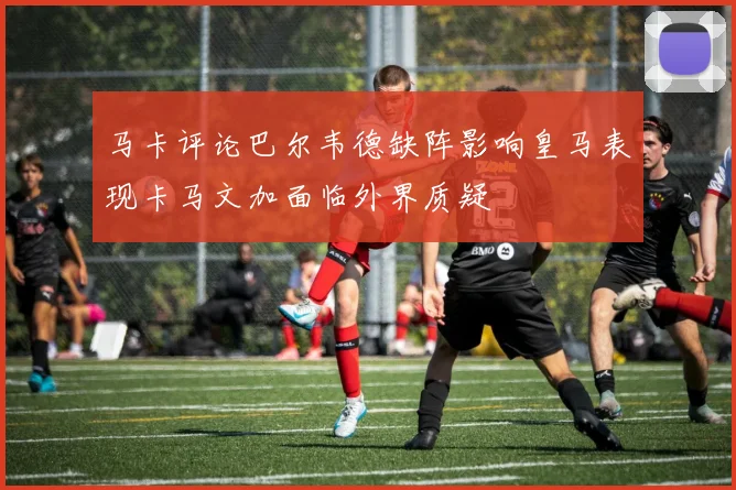 马卡评论巴尔韦德缺阵影响皇马表现卡马文加面临外界质疑