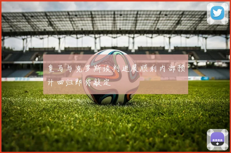 皇马与克罗斯谈判进展顺利内部预计回归即将敲定
