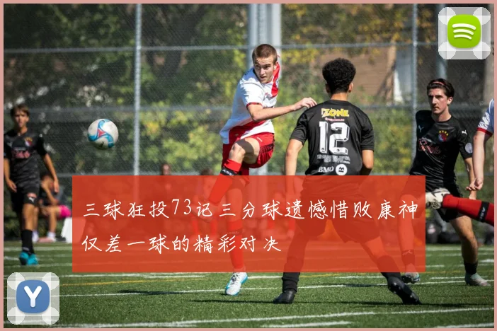 三球狂投73记三分球遗憾惜败康神仅差一球的精彩对决